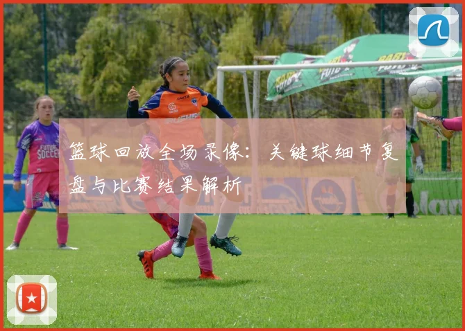 篮球回放全场录像：关键球细节复盘与比赛结果解析