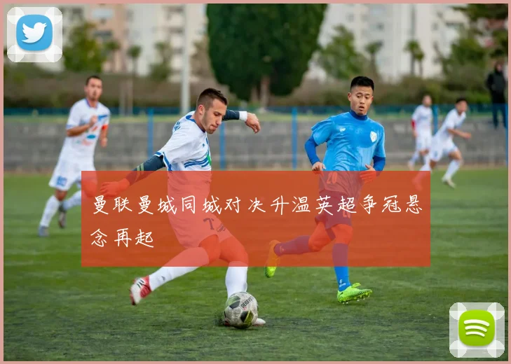 曼联曼城同城对决升温英超争冠悬念再起