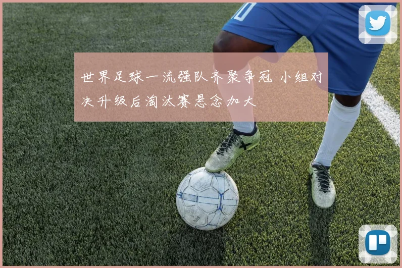 世界足球一流强队齐聚争冠 小组对决升级后淘汰赛悬念加大