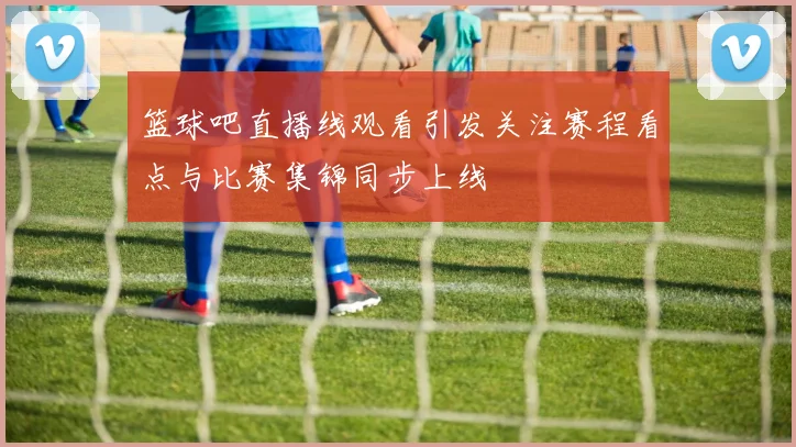 篮球吧直播线观看引发关注赛程看点与比赛集锦同步上线