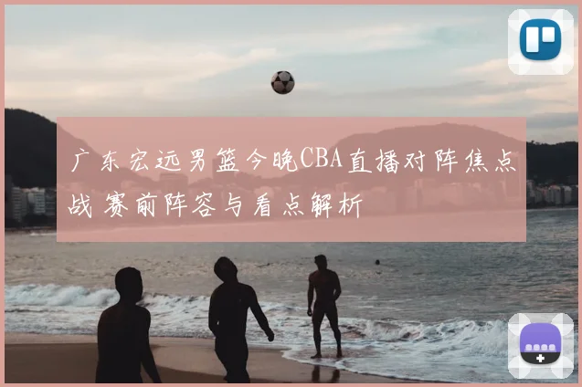 广东宏远男篮今晚CBA直播对阵焦点战 赛前阵容与看点解析