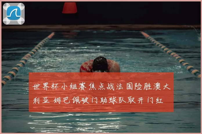 世界杯小组赛焦点战法国险胜澳大利亚 姆巴佩破门助球队取开门红