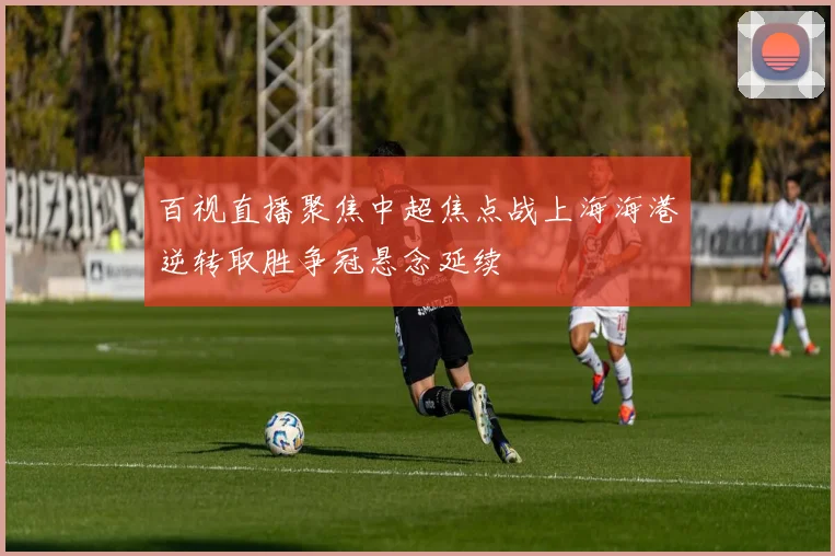 百视直播聚焦中超焦点战上海海港逆转取胜争冠悬念延续