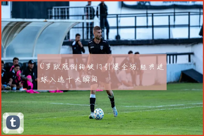 C罗欧冠倒钩破门引爆全场 经典进球入选十大瞬间