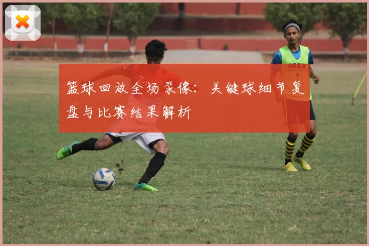 篮球回放全场录像:关键球细节复盘与比赛结果解析