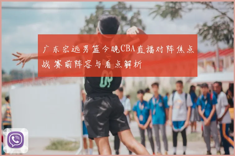 广东宏远男篮今晚CBA直播对阵焦点战 赛前阵容与看点解析