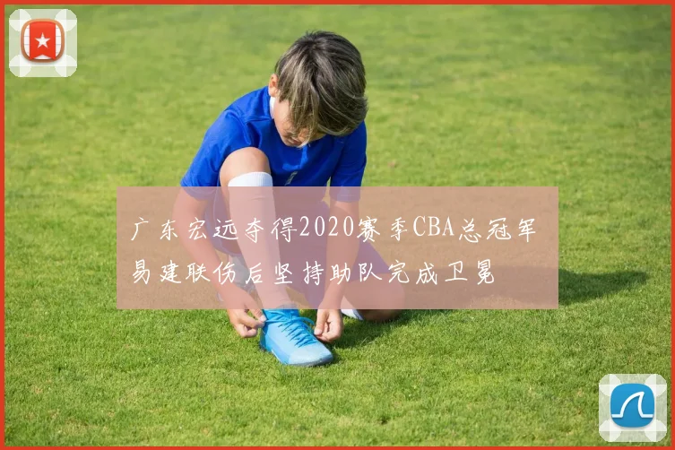 广东宏远夺得2020赛季CBA总冠军 易建联伤后坚持助队完成卫冕