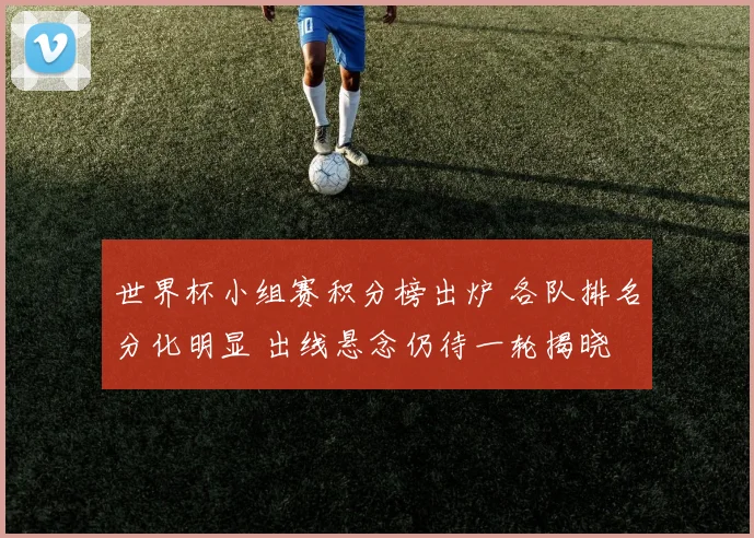 世界杯小组赛积分榜出炉 各队排名分化明显 出线悬念仍待一轮揭晓