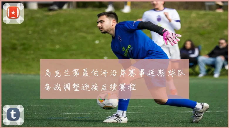 乌克兰第聂伯河沿岸赛事延期 球队备战调整迎接后续赛程