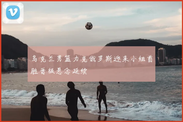 乌克兰男篮力克俄罗斯迎来小组首胜晋级悬念延续