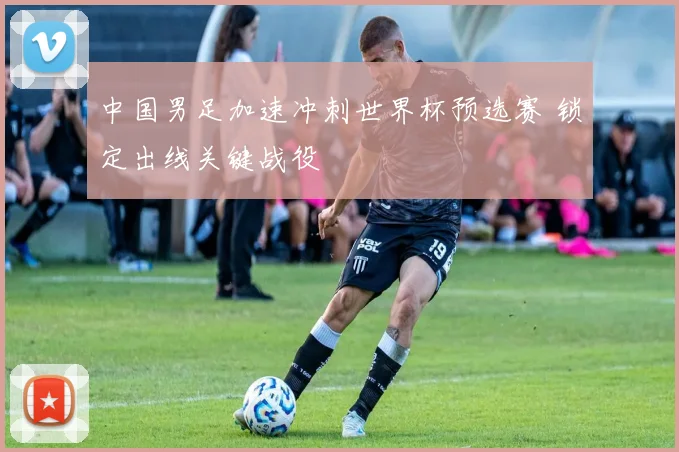 中国男足加速冲刺世界杯预选赛 锁定出线关键战役