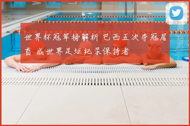 世界杯冠军榜解析 巴西五次夺冠居首 成世界足坛纪录保持者