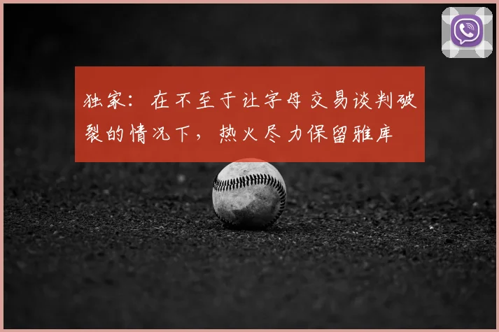 独家:在不至于让字母交易谈判破裂的情况下,热火尽力保留雅库