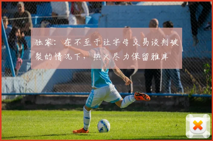 独家:在不至于让字母交易谈判破裂的情况下,热火尽力保留雅库